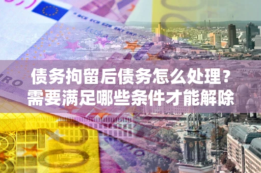 武汉债务拘留后债务怎么处理?需要满足哪些条件才能解除? 武汉债务拘留后债务怎么处理?需要满足哪些条件才能解除?